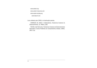 www.autism.org
www.autism-resources.com
www.autism-society.org
www.teacch.com
Livros editados pela CORDE, de distribuição gratuita:
CAMARGOS JR, Walter e Colaboradores, Transtornos Invasivos do
Desenvolvimento, 3o. Milênio, 2002
FACION, José Raimundo, Transtornos Invasivos do Desenvolvimento
Associados a Graves Problemas do Comportamento, Brasilia, CORDE,
2002 112p.
86
 