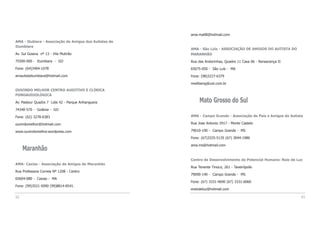 ama-ma08@hotmail.com
AMA - São Lúís - ASSOCIAÇÃO DE AMIGOS DO AUTISTA DO
MARANHÃO
Rua das Andorinhas, Quadra 11 Casa 06 - Renascença II
65075-050 - São Luís - MA
Fone: (98)3227-6379
mwilliamg@uol.com.br
Mato Grosso do Sul
AMA - Campo Grande - Associação de Pais e Amigos do Autista
Rua Jose Antonio 2917 - Monte Castelo
79010-190 - Campo Grande - MS
Fone: (67)3325-5135 (67) 3044-1986
ama.ms@hotmail.com
Centro de Desenvolvimento do Potencial Humano: Raio de Luz
Rua Tenente Tinoco, 261 - Taveirópolis
79090-140 - Campo Grande - MS
Fone: (67) 3331-4690 (67) 3331-6060
eraiodeluz@hotmail.com
93
AMA - Itubiara - Associação de Amigos dos Autistas de
Itumbiara
Av. Sul Goiana nº 13 - Vila Mutirão
75500-000 - Itumbiara - GO
Fone: (64)3404-1078
amautistaitumbiara@hotmail.com
OUVINDO MELHOR CENTRO AUDITIVO E CLÍNICA
FONOAUDIOLÓGICA
Av. Pasteur Quadra 7 Lote 42 - Parque Anhanguera
74340-570 - Goiânia - GO
Fone: (62) 3278-6383
ouvindomelhor@hotmail.com
www.ouvindomelhor.wordpress.com
Maranhão
AMA- Caxias - Associação de Amigos do Maranhão
Rua Professora Correia Nº 1208 - Centro
65604-080 - Caxias - MA
Fone: (99)3521-5090 (99)8814-8541.
92
 