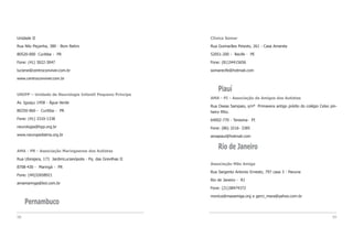 Clínica Somar
Rua Guimarães Peixoto, 261 - Casa Amarela
52051-200 - Recife - PE
Fone: (81)34415656
somarecife@hotmail.com
Piauí
AMA - PI - Associação de Amigos dos Autistas
Rua Oseas Sampaio, s/nº Primavera antigo prédio do colégio Celso pin-
heiro filho.
64002-770 - Teresina- PI
Fone: (86) 3216- 3385
amapiaui@hotmail.com
Rio de Janeiro
Associação Mão Amiga
Rua Sargento Antonio Ernesto, 797 casa 3 - Pavuna
Rio de Janeiro - RJ
Fone: (21)38474372
monica@maoamiga.org e gerci_mara@yahoo.com.br
99
Unidade II
Rua Nilo Peçanha, 380 - Bom Retiro
80520-000 Curitiba - PR
Fone: (41) 3022-3047
luciene@centroconviver.com.br
www.centroconviver.com.br
UNIPP – Unidade de Neurologia Infantil Pequeno Príncipe
Av. Iguaçu 1458 - Água Verde
80250-060 - Curitiba - PR
Fone: (41) 3310-1338
neurologia@hpp.org.br
www.neuropediatria.org.br
AMA - PR - Associação Maringaense dos Autistas
Rua Ubirajara, 173 JardimLucianópolis - Pq. das Grevilhas II
8708-430 - Maringá - PR
Fone: (44)32658921
amamaringa@bol.com.br
Pernambuco
98
 
