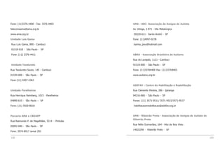 108 109
Fone: (11)3376-4400 - Fax: 3376-4403
falecomaama@ama.org.br
www.ama.org.br
Unidade Luis Gama
Rua Luis Gama, 890 - Cambuci
01519-010 - São Paulo - SP
Fone: (11) 3376-4411
Unidade Teodureto
Rua Teodureto Souto, 145 - Cambuci
01539-000 - São Paulo - SP
Fone (11) 3207-2363
Unidade Parelheiros
Rua Henrique Reimberg, 1015 - Parelheiros
04890-610 - São Paulo – SP
Fone: (11) 5920-8018
Parceria AMA e CREAPP
Rua Raimundo P. de Magalhães, 5214 - Pirituba
05092-040 - São Paulo - SP
Fone: 3974-8917 ramal 293
AMA - ABC- Associação de Amigos do Autista
Av. Utinga, 1.971 - Vila Metalúrgica
09220-611- Santo André - SP
Fone: (11)4997-0278
karina_psiu@hotmail.com
ABRA - Associação Brasileira de Autismo
Rua do Lavapés, 1123 - Cambuci
01519-000 - São Paulo - SP
Fone: (11)33764400 Fax: (11)33764403
www.autismo.org.br
ADEFAV - Centro de Habilitação e Reabilitação
Rua Clemente Pereira, 286 - Ipiranga
04216-060 - São Paulo - SP
Fones: (11) 3571-9511/ 3571-9515/3571-9517
habilitacaoereabilitacao@adefav.org.br
AMA - Ribeirão Preto - Associação de Amigos do Autista de
Ribeirão Preto
Rua Nélio Guimarães, 184 - Alto da Boa Vista
14025290 - Ribeirão Preto - SP
 