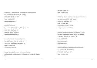 112 113
CONVIVER – Associação de Integração ao Jovem Especial
Rua Conde Vicente de Azevedo, 60 - Ipiranga
04264-000 - São Paulo - SP
Fone: (11)2272-3727
conviveresp@ig.com.br
Escola Indianópolis
Rua Antonio de Macedo Soares, 414 - Campo Belo
04607-000 - São Paulo - SP
Fone/Fax: (0xx11) 5543-6333
instituto@indianopolis.com.br
Escola Paulista de Educação Especial
Rua José Monteiro Filho, 184 - JD do Mar
09750-140 - São Bernardo do Campo - SP
Fone :(11) 4330-2547
www.escolapaulista.com
Escola Fundação Mercedes de Andrade Martins
Av. Mercedes de Andrade Martins, 777 Gramado km 21,5 da Rod. Raposo
Tavares.
06710060, Cotia - SP
Fone: (11)4612-2550
GRADUAL - Grupo de Intervenção Comportamental
Rua do Livramento, 123 - Vila Mariana
04008-030 - São Paulo - SP
Fone: (11) 3885 4602
terapeuta@grupogradual.com.br
www.grupogradual.com.br/html/
Grupo de Apoio ao Indivíduo com Autismo e Afins
Rua Major José Mariotto Ferreira, Nº 96 - Vila Bethânia
12245-491 - São José dos Campos - SP
Fone: (12)33025756
gaia@gaiasjc.org.br
www.gaiasjc.org.br
Interação Núcleo de Assistência ao Excepcional
Rua Luisiânia,185 - Brooklin Novo
04560-020 - São Paulo - SP
Fone: (11)-5041-0084
 