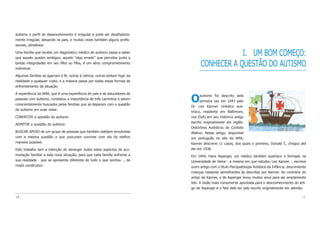 I. UM BOM COMEÇO:
CONHECER A QUESTÃO DO AUTISMO
Oautismo foi descrito pela
primeira vez em 1943 pelo
Dr. Leo Kanner (médico aus-
tríaco, residente em Baltimore,
nos EUA) em seu histórico artigo
escrito originalmente em inglês:
Distúrbios Autísticos do Contato
Afetivo. Nesse artigo, disponível
em português no site da AMA,
Kanner descreve 11 casos, dos quais o primeiro, Donald T., chegou até
ele em 1938.
Em 1944, Hans Asperger, um médico também austríaco e formado na
Universidade de Viena - a mesma em que estudou Leo Kanner -, escreve
outro artigo com o título Psicopatologia Autística da Infância, descrevendo
crianças bastante semelhantes às descritas por Kanner. Ao contrário do
artigo de Kanner, o de Asperger levou muitos anos para ser amplamente
lido. A razão mais comumente apontada para o desconhecimento do arti-
go de Asperger é o fato dele ter sido escrito originalmente em alemão.
15
autismo o perfil de desenvolvimento é irregular e pode ser desafiadora-
mente irregular, deixando os pais, e muitas vezes também alguns profis-
sionais, perplexos.
Uma família que recebe um diagnóstico médico de autismo passa a saber
que aquele quadro ambíguo, aquele “algo errado” que percebia junto a
tantas integridades em seu filho ou filha, é um sério comprometimento
individual.
Algumas famílias se agarram à fé, outras à ciência, outras tentam fugir da
realidade a qualquer custo, e a maioria passa por todas essas formas de
enfrentamento da situação.
A experiência da AMA, que é uma experiência de pais e de educadores de
pessoas com autismo, constatou a importância de três caminhos a serem
conscientemente buscados pelas famílias que se deparam com a questão
do autismo em suas vidas:
CONHECER a questão do autismo
ADMITIR a questão do autismo
BUSCAR APOIO de um grupo de pessoas que também estejam envolvidas
com a mesma questão e que procuram conviver com ela da melhor
maneira possível.
Este trabalho tem a intenção de abranger todos estes aspectos da aco-
modação familiar a esta nova situação, para que cada família enfrente a
sua realidade - que se apresenta diferente de tudo o que sonhou -, de
modo construtivo.
14
 
