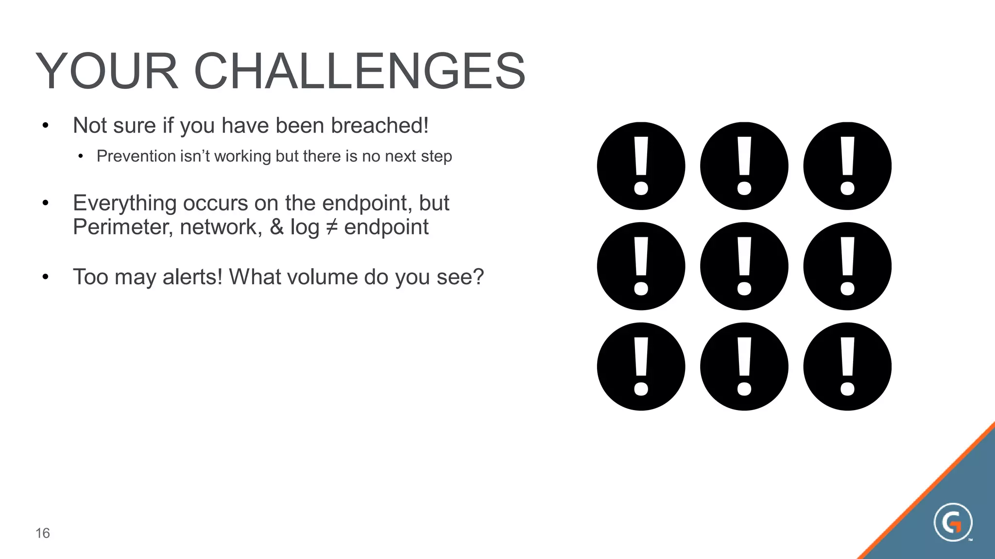 • Not sure if you have been breached!
• Prevention isn’t working but there is no next step
• Everything occurs on the endpoint, but
Perimeter, network, & log ≠ endpoint
• Too may alerts! What volume do you see?
YOUR CHALLENGES
16
 