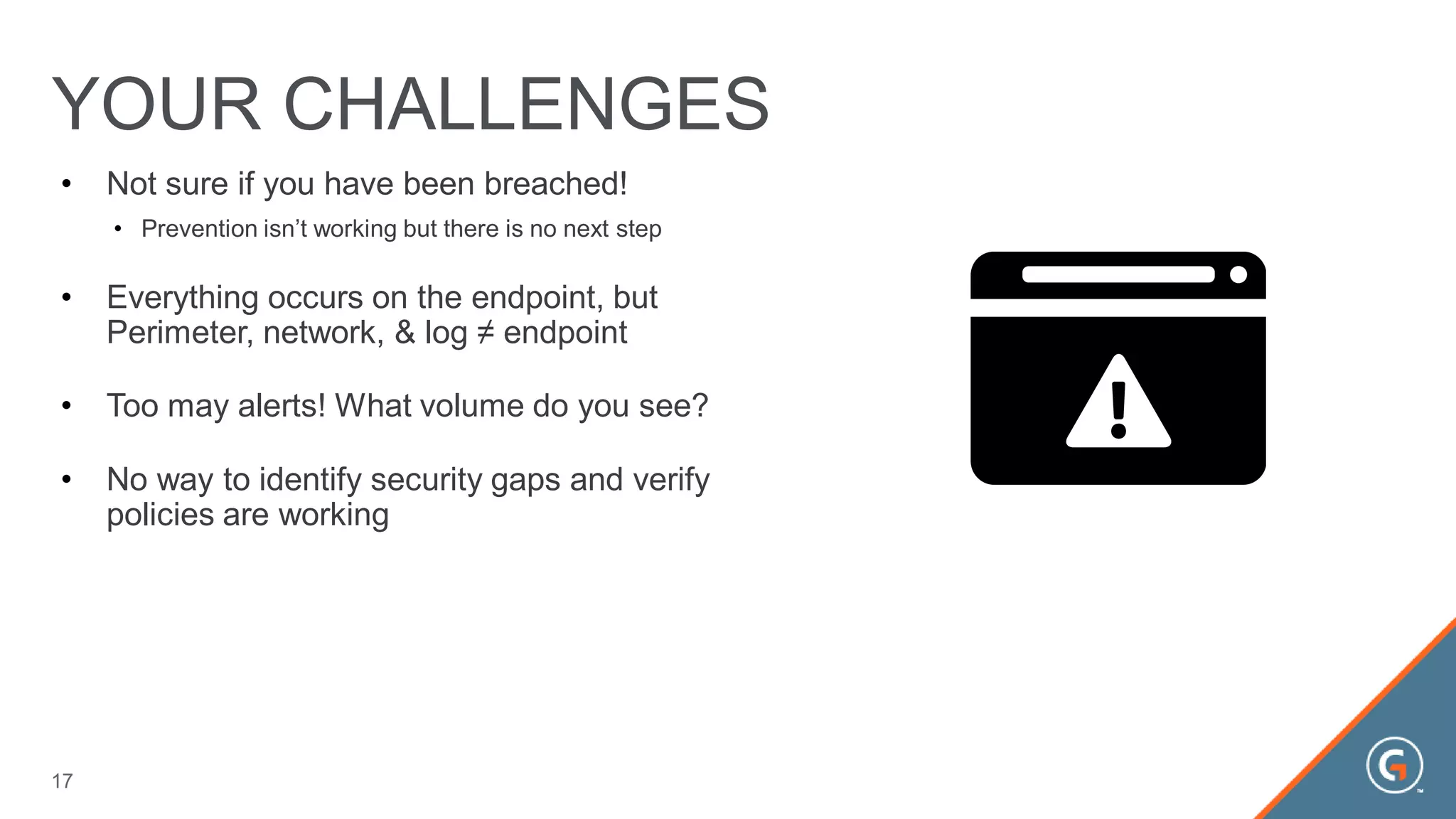 • Not sure if you have been breached!
• Prevention isn’t working but there is no next step
• Everything occurs on the endpoint, but
Perimeter, network, & log ≠ endpoint
• Too may alerts! What volume do you see?
• No way to identify security gaps and verify
policies are working
YOUR CHALLENGES
17
 