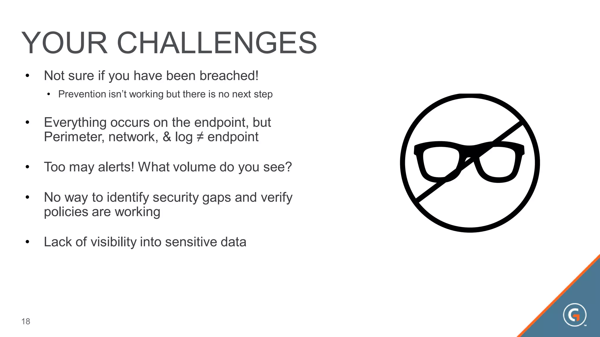 • Not sure if you have been breached!
• Prevention isn’t working but there is no next step
• Everything occurs on the endpoint, but
Perimeter, network, & log ≠ endpoint
• Too may alerts! What volume do you see?
• No way to identify security gaps and verify
policies are working
• Lack of visibility into sensitive data
YOUR CHALLENGES
18
 