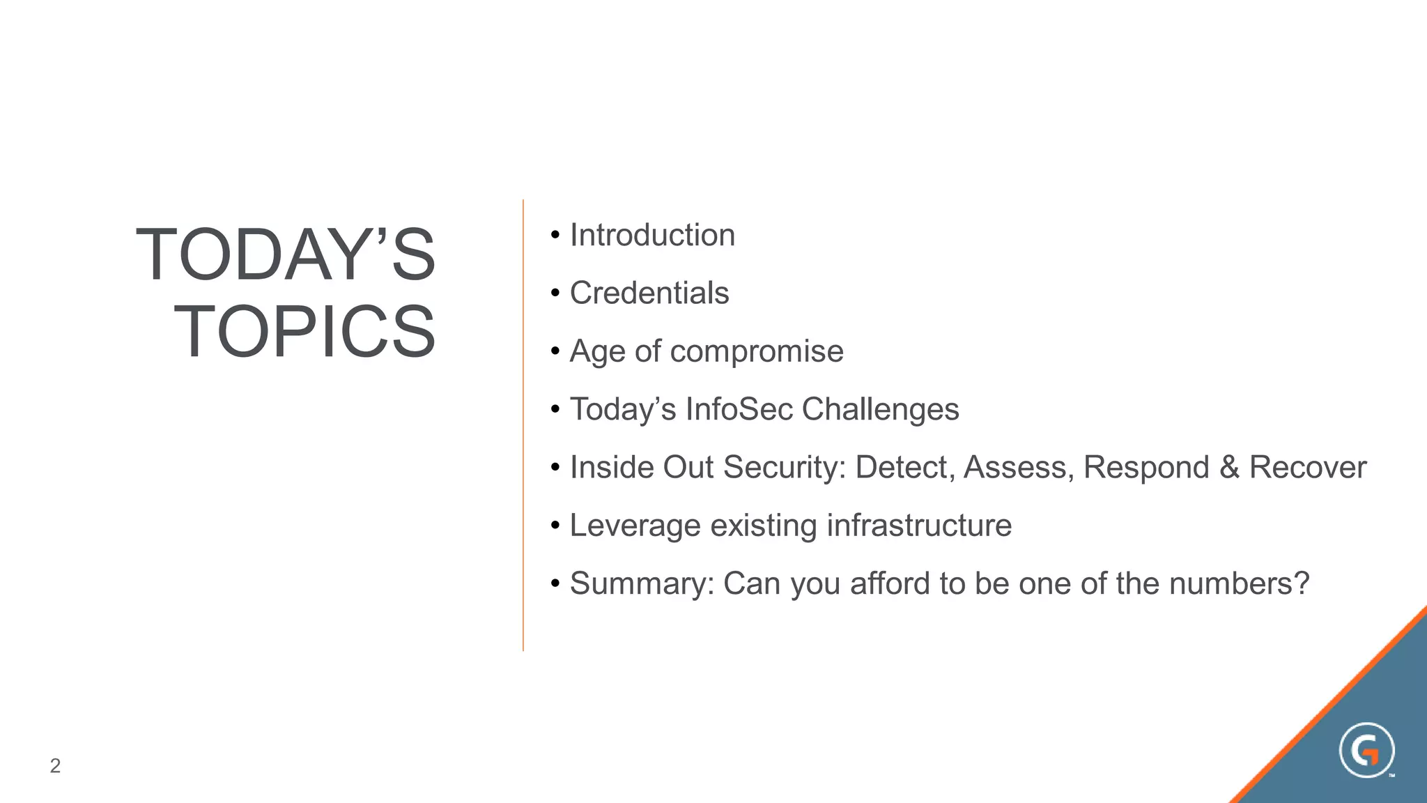TODAY’S
TOPICS
• Introduction
• Credentials
• Age of compromise
• Today’s InfoSec Challenges
• Inside Out Security: Detect, Assess, Respond & Recover
• Leverage existing infrastructure
• Summary: Can you afford to be one of the numbers?
2
 