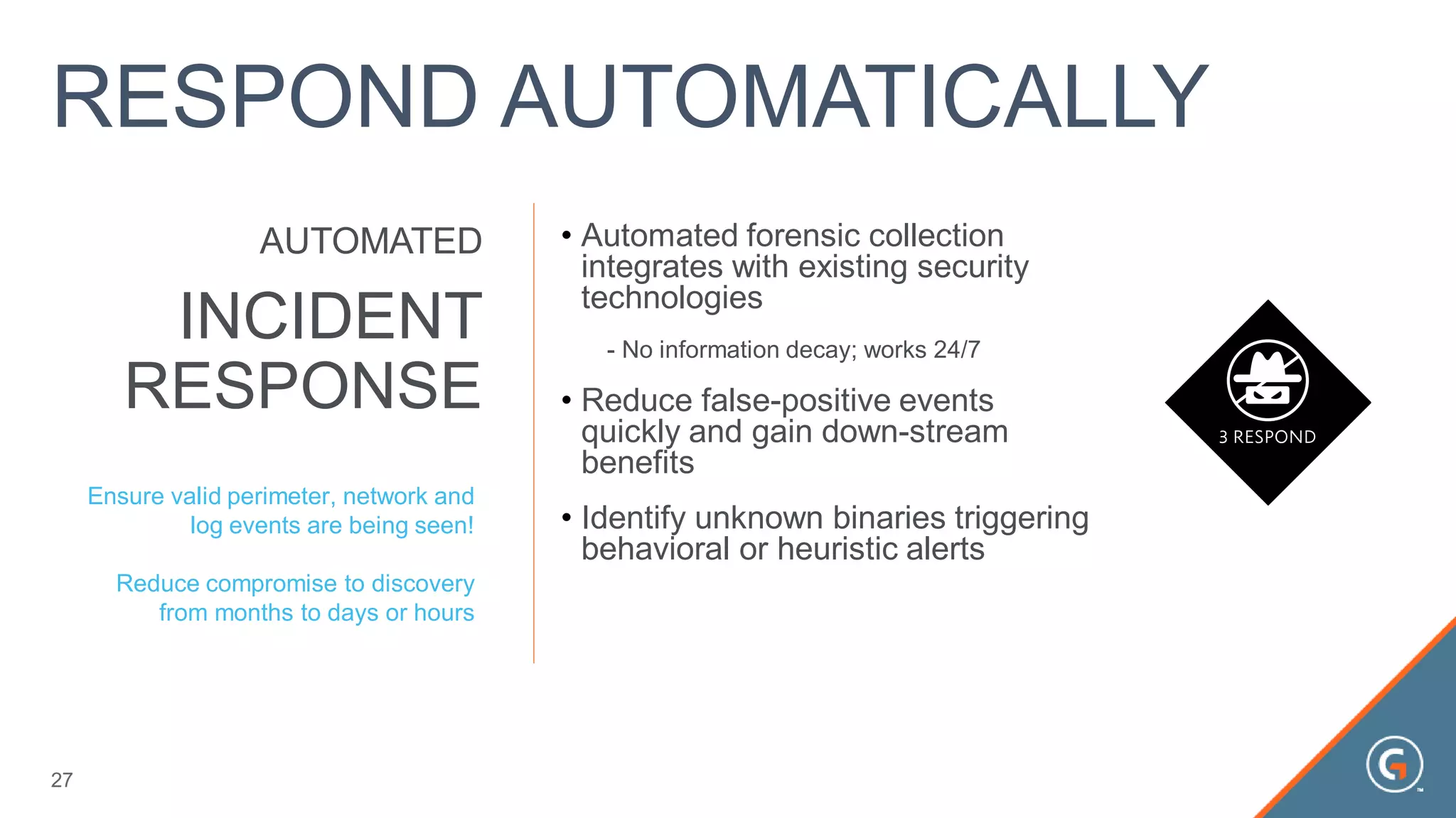 • Automated forensic collection
integrates with existing security
technologies
- No information decay; works 24/7
• Reduce false-positive events
quickly and gain down-stream
benefits
• Identify unknown binaries triggering
behavioral or heuristic alerts
INCIDENT
RESPONSE
AUTOMATED
Ensure valid perimeter, network and
log events are being seen!
Reduce compromise to discovery
from months to days or hours
27
RESPOND AUTOMATICALLY
 