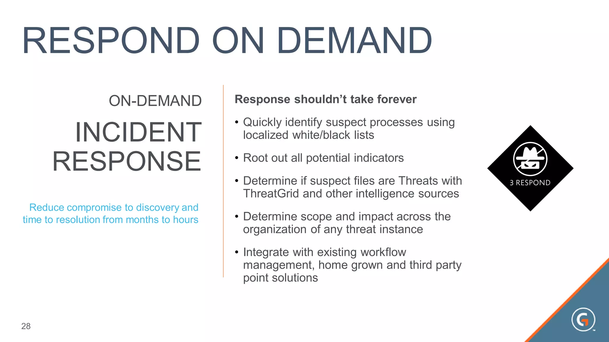 Response shouldn’t take forever
• Quickly identify suspect processes using
localized white/black lists
• Root out all potential indicators
• Determine if suspect files are Threats with
ThreatGrid and other intelligence sources
• Determine scope and impact across the
organization of any threat instance
• Integrate with existing workflow
management, home grown and third party
point solutions
INCIDENT
RESPONSE
ON-DEMAND
Reduce compromise to discovery and
time to resolution from months to hours
28
RESPOND ON DEMAND
 