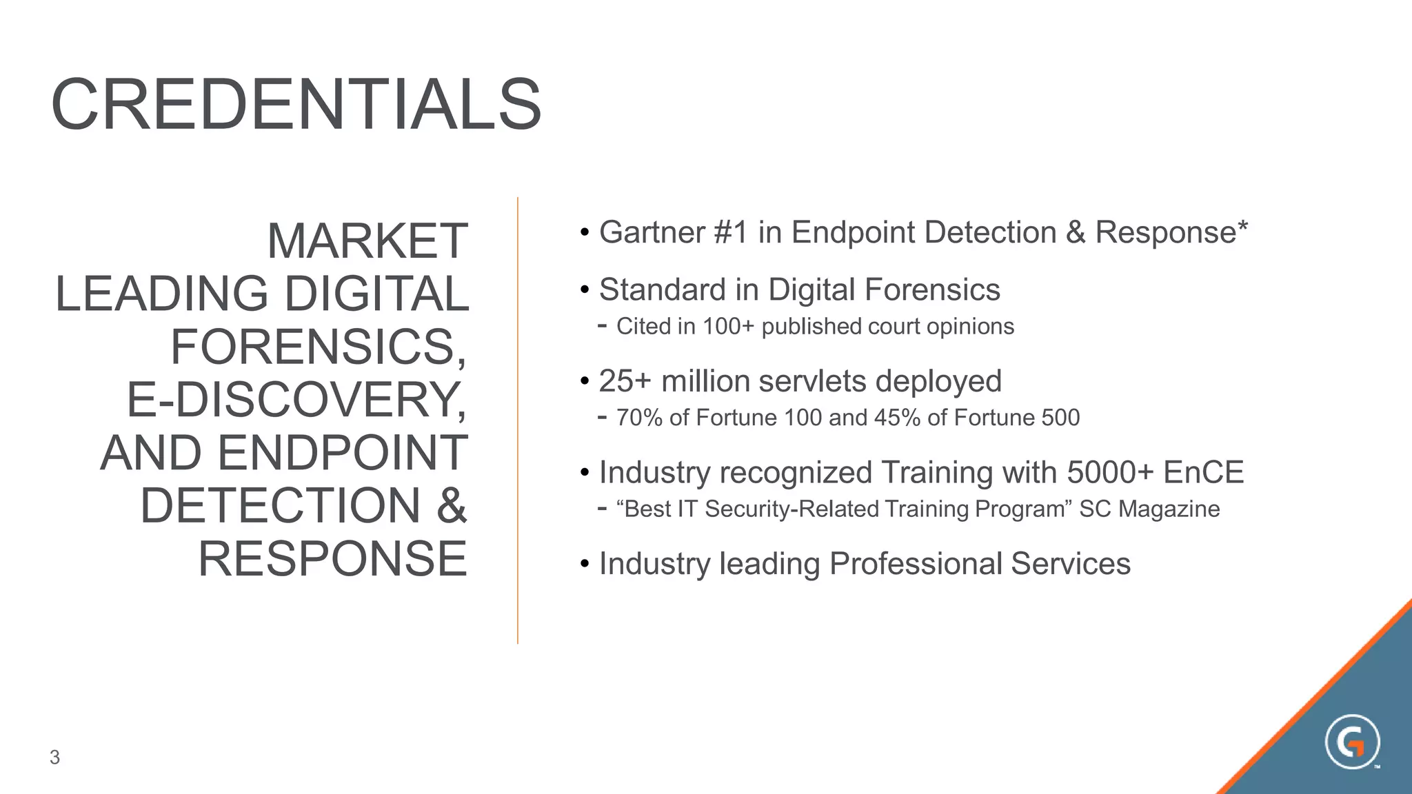 MARKET
LEADING DIGITAL
FORENSICS,
E-DISCOVERY,
AND ENDPOINT
DETECTION &
RESPONSE
• Gartner #1 in Endpoint Detection & Response*
• Standard in Digital Forensics
- Cited in 100+ published court opinions
• 25+ million servlets deployed
- 70% of Fortune 100 and 45% of Fortune 500
• Industry recognized Training with 5000+ EnCE
- “Best IT Security-Related Training Program” SC Magazine
• Industry leading Professional Services
3
CREDENTIALS
 