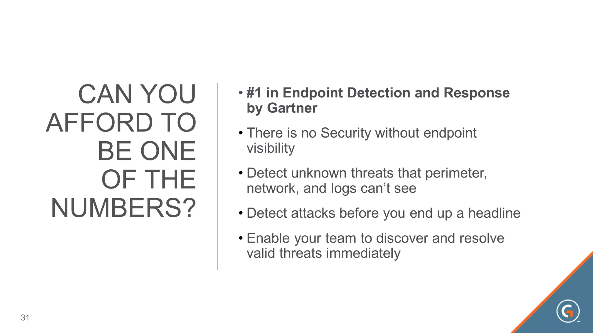 • #1 in Endpoint Detection and Response
by Gartner
• There is no Security without endpoint
visibility
• Detect unknown threats that perimeter,
network, and logs can’t see
• Detect attacks before you end up a headline
• Enable your team to discover and resolve
valid threats immediately
CAN YOU
AFFORD TO
BE ONE
OF THE
NUMBERS?
31
 