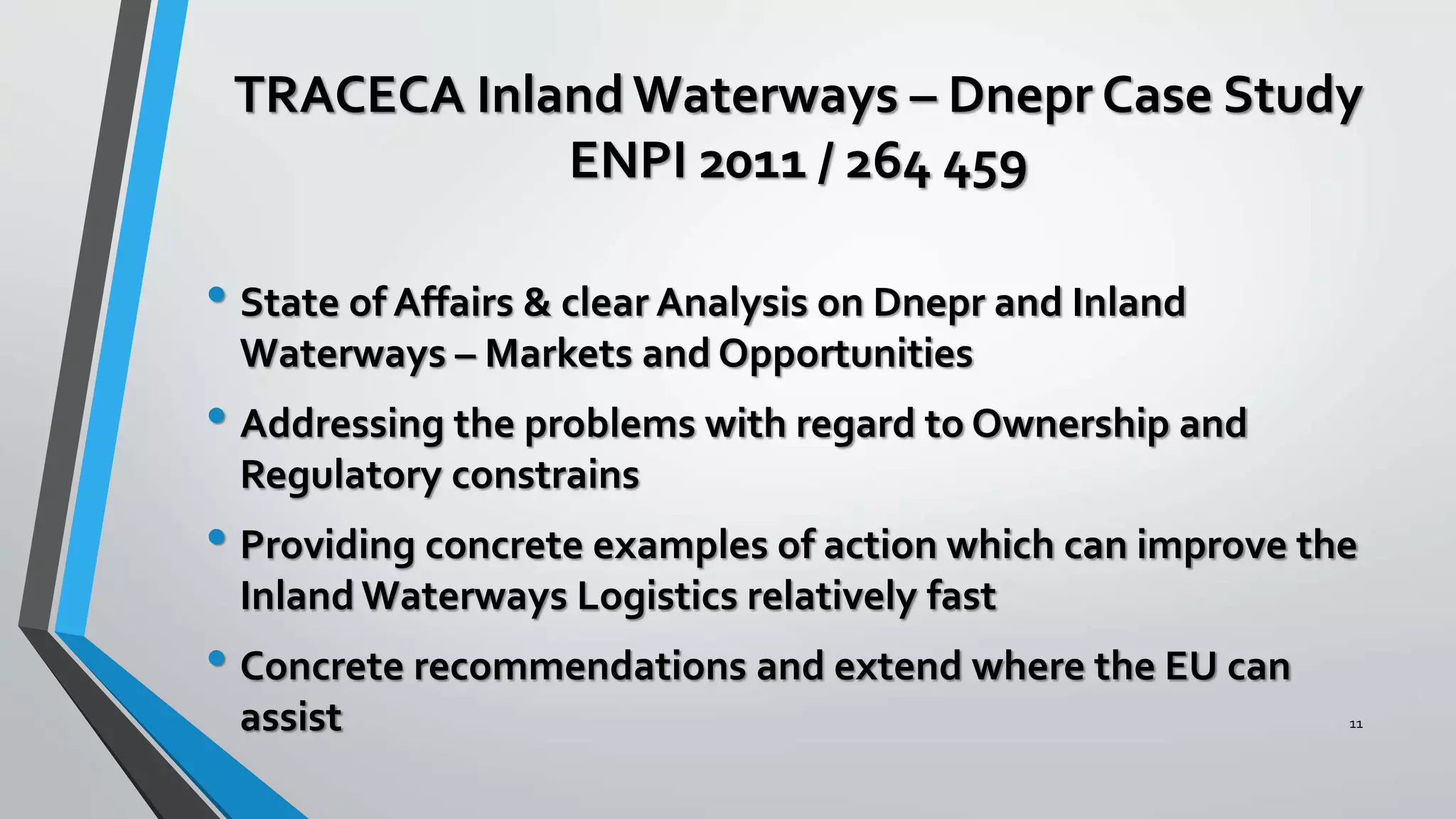 TRACECA InlandWaterways – Dnepr Case Study
ENPI 2011 / 264 459
• State of Affairs & clear Analysis on Dnepr and Inland
Waterways – Markets and Opportunities
• Addressing the problems with regard to Ownership and
Regulatory constrains
• Providing concrete examples of action which can improve the
Inland Waterways Logistics relatively fast
• Concrete recommendations and extend where the EU can
assist 11
 