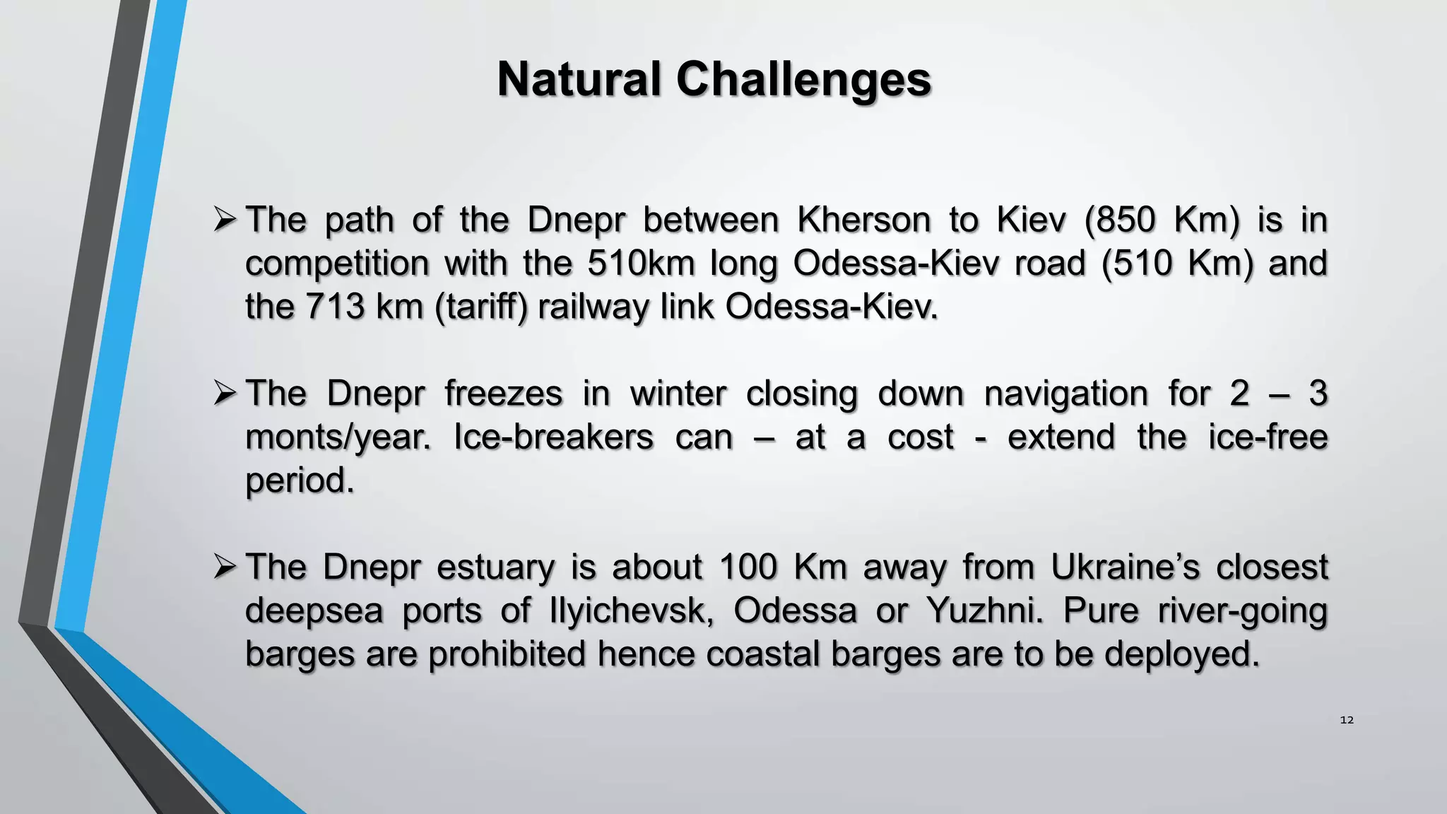12
The path of the Dnepr between Kherson to Kiev (850 Km) is in
competition with the 510km long Odessa-Kiev road (510 Km) and
the 713 km (tariff) railway link Odessa-Kiev.
The Dnepr freezes in winter closing down navigation for 2 – 3
monts/year. Ice-breakers can – at a cost - extend the ice-free
period.
The Dnepr estuary is about 100 Km away from Ukraine’s closest
deepsea ports of Ilyichevsk, Odessa or Yuzhni. Pure river-going
barges are prohibited hence coastal barges are to be deployed.
Natural Challenges
 