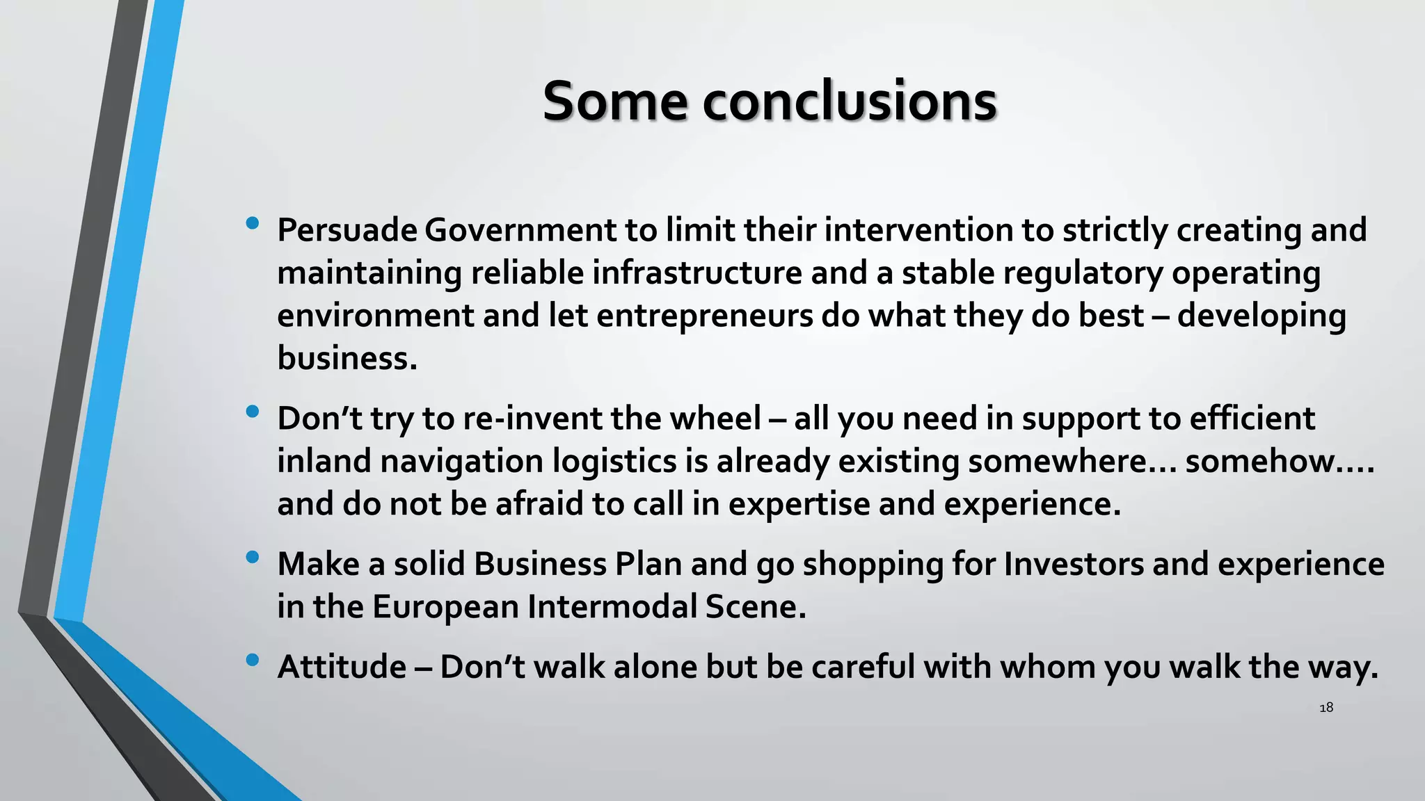 Some conclusions
• Persuade Government to limit their intervention to strictly creating and
maintaining reliable infrastructure and a stable regulatory operating
environment and let entrepreneurs do what they do best – developing
business.
• Don’t try to re-invent the wheel – all you need in support to efficient
inland navigation logistics is already existing somewhere… somehow….
and do not be afraid to call in expertise and experience.
• Make a solid Business Plan and go shopping for Investors and experience
in the European Intermodal Scene.
• Attitude – Don’t walk alone but be careful with whom you walk the way.
18
 