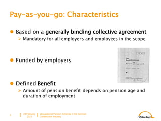 Pay-as-you-go: Characteristics
 Based on a generally binding collective agreement
 Mandatory for all employers and employees in the scope
 Funded by employers
 Defined Benefit
 Amount of pension benefit depends on pension age and
duration of employment
23 February
2023
Occupational Pension Schemes in the German
Construction Industry
3
 
