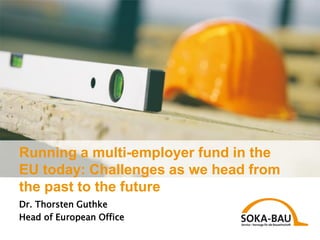 Running a multi-employer fund in the
EU today: Challenges as we head from
the past to the future
Dr. Thorsten Guthke
Head of European Office
 