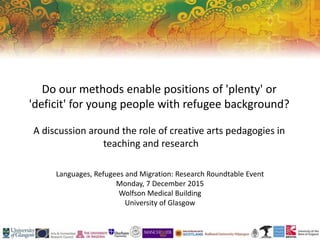 Do our methods enable positions of 'plenty' or
'deficit' for young people with refugee background?
A discussion around the role of creative arts pedagogies in
teaching and research
Languages, Refugees and Migration: Research Roundtable Event
Monday, 7 December 2015
Wolfson Medical Building
University of Glasgow
 