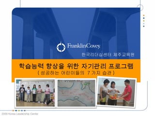 한국리더십센터 제주교육원

             학습능력 향상을 위한 자기관리 프로그램
              성공하는 일도초 학생들의 7 가지 습관
                ( 성공하는 어린이들의 7 가지 습관 )
                     프로그램 제안서




2009 Korea Leadership Center
 