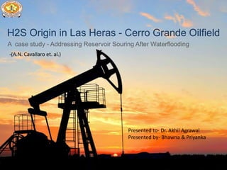 H2S Origin in Las Heras - Cerro Grande Oilfield
A case study - Addressing Reservoir Souring After Waterflooding
Presented to- Dr. Akhil Agrawal
Presented by- Bhawna & Priyanka
-(A.N. Cavallaro et. al.)
 