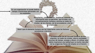 En una organización se puede dedicar
tiempo a entrevistas personales con
los empleados.
Escucharlos, comprenderlos. Establecer sistemas de
información para los gerentes, que brinden una
retroalimentación honesta y precisa en todos los
niveles: de los clientes, de los proveedores y de los
empleados.
Hacer que el elemento humano sea tan importante como los factores
económicos o técnicos.
La exploración de los recursos humanos de una
empresa, en todos los niveles, ahorra cantidades
enormes de tiempo, energía y dinero. Al utilizar este
hábito inspiramos una lealtad que va mucho más allá
de las exigencias físicas del empleo en el horario
formal.
 