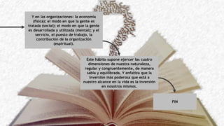 Y en las organizaciones: la economía
(física); el modo en que la gente es
tratada (social); el modo en que la gente
es desarrollada y utilizada (mental); y el
servicio, el puesto de trabajo, la
contribución de la organización
(espiritual).
Este hábito supone ejercer las cuatro
dimensiones de nuestra naturaleza,
regular y congruentemente, de manera
sabia y equilibrada. Y enfatiza que la
inversión más poderosa que está a
nuestro alcance en la vida es la inversión
en nosotros mismos.
FIN
 