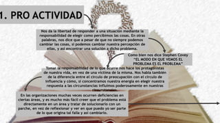 1. PRO ACTIVIDAD
Nos da la libertad de responder a una situación mediante la
responsabilidad de elegir como percibimos las cosas. En otras
palabras, nos dice que a pesar de que no siempre podemos
cambiar las cosas, sí podemos cambiar nuestra percepción de
ellas, y así encontrar una solución a dicho problema.
Como bien nos dice Stephen Covey
“EL MODO EN QUE VEMOS EL
PROBLEMA ES EL PROBLEMA”
Tomar la responsabilidad de lo que ocurre nos hace los protagonistas
de nuestra vida, en vez de una victima de la misma. Nos habla también
de la diferencia entre el circulo de preocupación con el circulo de
influencia y cómo, si concentramos nuestra energía en elegir nuestra
respuesta a las circunstancias influimos poderosamente en nuestras
circunstancias.
En las organizaciones muchas veces ocurren deficiencias en
ciertas áreas, y es mucho más fácil creer que el problema está
directamente en un área y tratar de solucionarlo con un
parche, en vez de reflexionar y ver en que puedo yo ser parte
de lo que origina tal falla y así cambiarlo.
 