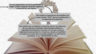 En una organización nos da la posibilidad de
elegir cambiar cualquier situación negativa y
convertirla en una mejora.
Nos enseña la importancia del equilibrio de
lo que el llama “P/CP” que es la producción y
la capacidad de producción.
Nos explica que no podemos centrarnos sólo en la producción
de una empresa (resultados obtenidos)descuidando la
capacidad de producción (recursos con los que cuenta la
organización para producir) o viceversa, porque un equilibrio
en ambos es lo único que nos puede asegurar, no sólo buenos
resultados, si no, sostenibilidad en ellos.
 