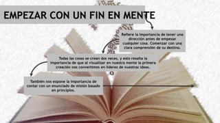 . EMPEZAR CON UN FIN EN MENTE
Refiere la importancia de tener una
dirección antes de empezar
cualquier cosa. Comenzar con una
clara comprensión de su destino.
Todas las cosas se crean dos veces, y esto resalta la
importancia de que al visualizar en nuestra mente la primera
creación nos convertimos en lideres de nuestras ideas.
También nos expone la importancia de
contar con un enunciado de misión basado
en principios.
 