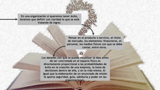 En una organización si queremos tener éxito,
tenemos que definir con claridad lo que se está
tratando de lograr.
Pensar en el producto o servicio, el nicho
de mercado, los elementos: financieros, el
personal, los medios físicos con que se debe
contar, entre otros.
Los detalles con que se pueda visualizar la idea antes
de ser concretada en el espacio físico es
directamente proporcional a las probabilidades de
éxito en la creación de una empresa, la toma de
decisiones dentro de ella, y en la vida misma. Al
igual que la elaboración de un enunciado de misión
le aporta seguridad, guía, sabiduría y poder en las
organizaciones.
 