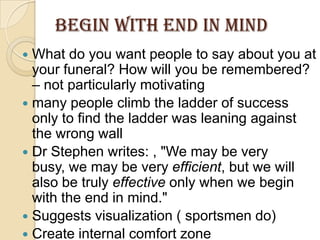 BEGIN WITH END IN MINDWhat do you want people to say about you at your funeral? How will you be remembered? – not particularly motivatingmany people climb the ladder of success only to find the ladder was leaning against the wrong wallDr Stephen writes: , "We may be very busy, we may be very efficient, but we will also be truly effective only when we begin with the end in mind." Suggests visualization ( sportsmen do)Create internal comfort zone