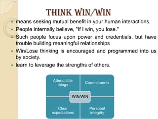 THINK WIN/WINmeans seeking mutual benefit in your human interactions.People internally believe, "If I win, you lose." Such people focus upon power and credentials, but have trouble building meaningful relationshipsWin/Lose thinking is encouraged and programmed into us by society.learn to leverage the strengths of others. 