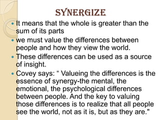 SynergizeIt means that the whole is greater than the sum of its partswe must value the differences between people and how they view the world. These differences can be used as a source of insight.Covey says: “ Valueingthe differences is the essence of synergy-the mental, the emotional, the psychological differences between people. And the key to valuing those differences is to realize that all people see the world, not as it is, but as they are."