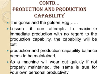 CONTD…PRODUCTION AND PRODUCTION CAPABILITYThe goose and the golden Egg…… Lesson- if one attempts to maximize immediate production with no regard to the production capability, the capability will be lostproduction and production capability balance needs to be maintained.As a machine will wear out quickly if not properly maintained, the same is true for your own personal productivity