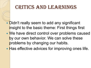 Critics AND LEARNINGSDidn't really seem to add any significant insight to the basic theme: First things firstWe have direct control over problems caused by our own behavior. We can solve these problems by changing our habits.Has effective advices for improving ones life.