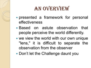 AN OVERVIEWpresented a framework for personal effectivenessBased on astute observation that people perceive the world differently.we view the world with our own unique "lens," it is difficult to separate the observation from the observerDon’t let the Challenge daunt you