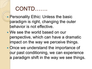 CONTD…….Personality Ethic: Unless the basicparadigm is right, changing the outer behavior is not effective. We see the world based on our perspective, which can have a dramatic impact on the way we perceive things. Once we understand the importance of our past conditioning, we can experience a paradigm shift in the way we see things.