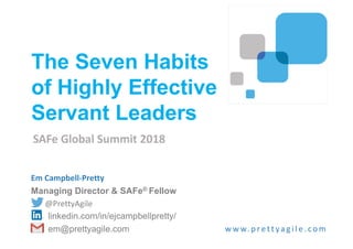Em Campbell-Pretty
Managing Director & SAFe® Fellow
@PrettyAgile
linkedin.com/in/ejcampbellpretty/
em@prettyagile.com w w w. p re tt ya g i l e . co m
The Seven Habits
of Highly Effective
Servant Leaders
SAFe Global Summit 2018
 