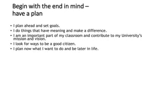 Begin with the end in mind –
have a plan
• I plan ahead and set goals.
• I do things that have meaning and make a difference.
• I am an important part of my classroom and contribute to my University’s
mission and vision.
• I look for ways to be a good citizen.
• I plan now what I want to do and be later in life.
• I am a go-getter instead of a daydreamer.
• I am in control of my future, not someone else.
• I say “no” to things that may get in the way of my long-term goals.
• I do the things I need to do now to help me get to where I want to go later.
 