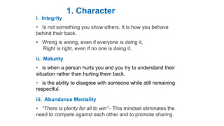 Habit
i. Integrity
• Is not something you show others. It is how you behave
behind their back.
• Wrong is wrong, even if everyone is doing it,
Right is right, even if no one is doing it.
ii. Maturity
• is when a person hurts you and you try to understand their
situation rather than hurting them back.
• is the ability to disagree with someone while still remaining
respectful.
iii. Abundance Mentality
• “There is plenty for all to win”– This mindset eliminates the
need to compete against each other and to promote sharing.
1. Character
 