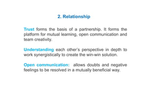 Habit 4 Think Win-Win
2. Relationship
Trust forms the basis of a partnership. It forms the
platform for mutual learning, open communication and
team creativity.
Understanding each other’s perspective in depth to
work synergistically to create the win-win solution.
Open communication: allows doubts and negative
feelings to be resolved in a mutually beneficial way.
Five Dimensions of Win-Win
 