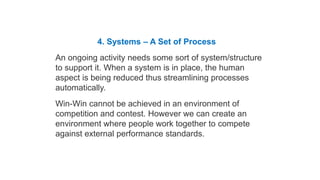 Habit 4 Think Win-Win
4. Systems – A Set of Process
An ongoing activity needs some sort of system/structure
to support it. When a system is in place, the human
aspect is being reduced thus streamlining processes
automatically.
Win-Win cannot be achieved in an environment of
competition and contest. However we can create an
environment where people work together to compete
against external performance standards.
Five Dimensions of Win-Win
 