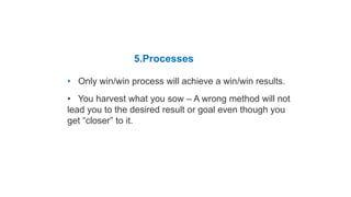 Habit 4 Think Win-Win
5.Processes
• Only win/win process will achieve a win/win results.
• You harvest what you sow – A wrong method will not
lead you to the desired result or goal even though you
get “closer” to it.
Five Dimensions of Win-Win
 