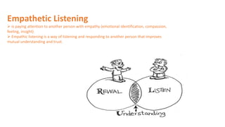 Empathetic Listening
 is paying attention to another person with empathy (emotional identification, compassion,
feeling, insight).
 Empathic listening is a way of listening and responding to another person that improves
mutual understanding and trust.
 