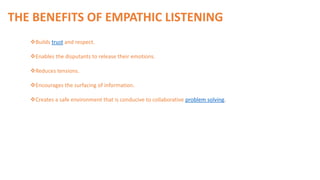 Builds trust and respect.
Enables the disputants to release their emotions.
Reduces tensions.
Encourages the surfacing of information.
Creates a safe environment that is conducive to collaborative problem solving.
THE BENEFITS OF EMPATHIC LISTENING
 