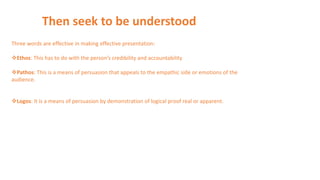 Then seek to be understood
Three words are effective in making effective presentation:
Ethos: This has to do with the person’s credibility and accountability
Pathos: This is a means of persuasion that appeals to the empathic side or emotions of the
audience.
Logos: It is a means of persuasion by demonstration of logical proof real or apparent.
 