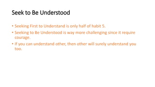 Seek to Be Understood
• Seeking First to Understand is only half of habit 5.
• Seeking to Be Understood is way more challenging since it require
courage.
• If you can understand other, then other will surely understand you
too.
 