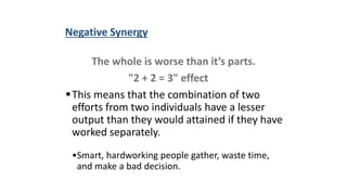 Negative Synergy
The whole is worse than it’s parts.
"2 + 2 = 3" effect
This means that the combination of two
efforts from two individuals have a lesser
output than they would attained if they have
worked separately.
•Smart, hardworking people gather, waste time,
and make a bad decision.
 