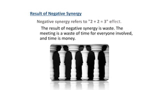 Result of Negative Synergy
Negative synergy refers to "2 + 2 = 3" effect.
The result of negative synergy is waste. The
meeting is a waste of time for everyone involved,
and time is money.
 