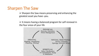 Sharpen The Saw
 Sharpen the Saw means preserving and enhancing the
greatest asset you have--you.
 It means having a balanced program for self-renewal in
the four areas of your life
 