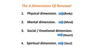 The 4 Dimensions Of Renewal
1. Physical dimension. (Body)
2. Mental dimension. (Mind)
3. Social / Emotional dimension.
(Heart)
4. Spiritual dimension. (Soul)
 