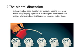 2.The Mental dimension
is about reading good literature on a regular basis to renew our
minds. Also, keeping a journal of our thoughts, experiences and
insights is far more beneficial than over exposure to television.
 
